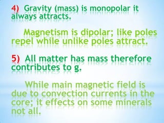 4) Gravity (mass) is monopolar it
always attracts.

Magnetism is dipolar; like poles
repel while unlike poles attract.
5) All matter has mass therefore
contributes to g.
While main magnetic field is
due to convection currents in the
core; it effects on some minerals
not all.

 