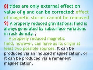 8) tides are only external effect on
value of g and can be corrected effect
of magnetic storms cannot be removed
9) A properly reduced gravitational field is
always generated by subsurface variations
in rock density. ;
A properly reduced magnetic
field, however, can have as its origin at
least two possible sources.

 