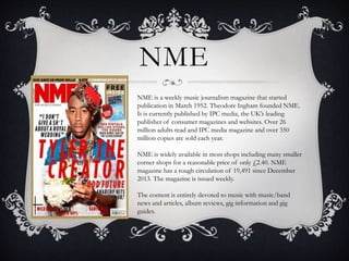 NME 
NME is a weekly music journalism magazine that started 
publication in March 1952. Theodore Ingham founded NME. 
It is currently published by IPC media, the UK’s leading 
publisher of consumer magazines and websites. Over 26 
million adults read and IPC media magazine and over 350 
million copies are sold each year. 
NME is widely available in most shops including many smaller 
corner shops for a reasonable price of only £2.40. NME 
magazine has a rough circulation of 19,491 since December 
2013. The magazine is issued weekly. 
The content is entirely devoted to music with music/band 
news and articles, album reviews, gig information and gig 
guides. 
 