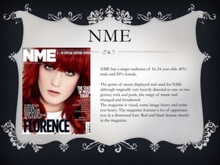 NME 
NME has a target audience of 16-24 year olds. 80% 
male and 20% female. 
The genre of music displayed and used for NME 
although originally very heavily directed to one or two 
genres; rock and punk, the range of music and 
changed and broadened. 
The magazine is visual, some image-heavy and some 
text heavy. The magazine features a lot of uppercase 
text in a distressed font. Red and black feature mostly 
in the magazine. 
