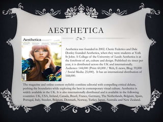 AESTHETICA 
Aesthetica was founded in 2002. Cherie Federico and Dale 
Donley founded Aesthetica, when they were students at York 
St John: A College of the University of Leeds Aesthetica is at 
the forefront of art, culture and design. Published six times per 
year, it is distributed across the UK and internationally. 
Audience: 144,000 (Print: 60,000 / Web, E-news, Blog: 59,000 
/ Social Media: 25,000). It has an international distribution of 
168,000. 
The magazine and online content stylishly combine editorial with compelling critical debate, 
pushing the boundaries while exploring the best in contemporary visual culture. Aesthetica is 
widely available in the UK. It is also internationally distributed and is available in the following 
countries: UK, USA, Ireland, Canada, Brazil, France, Germany, The Netherlands, Belgium, Spain, 
Portugal, Italy, Sweden, Belgium, Denmark, Norway, Turkey, Japan, Australia and New Zealand. 
 