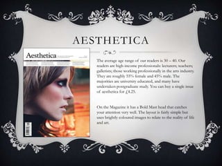 AESTHETICA 
The average age range of our readers is 30 – 40. Our 
readers are high-income professionals: lecturers; teachers; 
gallerists; those working professionally in the arts industry. 
They are roughly 55% female and 45% male. The 
majorities are university educated, and many have 
undertaken postgraduate study. You can buy a single issue 
of aesthetica for £4.25. 
On the Magazine it has a Bold Mast head that catches 
your attention very well. The layout is fairly simple but 
uses brightly coloured images to relate to the reality of life 
and art. 
 