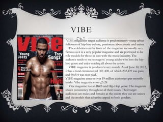 VIBE 
VIBE magazines target audience is predominantly young urban 
followers of hip-hop culture, passionate about music and artists. 
The celebrities on the front of the magazine are usually very 
famous as it is a very popular magazine and are portrayed to be 
role models for those in love with the music industry. The 
audience tends to me teenagers/ young adults who love the hip-hop 
genre and enjoy reading all about the artists. 
VIBE magazine is produced every month. As of June 30, 2012, 
It has a total circulation of 301,408, of which 202,439 was paid, 
and 98,504 was non paid. 
VIBE magazine attracts over 19 million customers per monthly 
intake. Vibe magazine costs £5.28 
Vibe magazine has an R&B and Hip-Hop genre. The magazine 
shows consistency throughout all their issues. Their target 
audiences are males and females as the colors they use are unisex 
and the models that advertise appeal to both genders. 
 