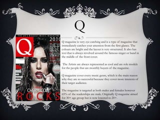 Q 
Q magazine is very eye catching and is a type of magazine that 
immediately catches your attention from the first glance. The 
colours are bright and the layout is very structured. It also has 
text that is always revolved around the famous singer or band in 
the middle of the front cover. 
The Artists are always represented as cool and are role models 
for the people that are monthly buyers of the magazine. 
Q magazine cover every music genre, which is the main reason 
why they are so successful because they cover more interests of 
their target audience. 
The magazine is targeted at both males and females however 
65% of the readerships are male. Originally Q magazine aimed 
for 30+ age group but is now lowered to 20+. 
 