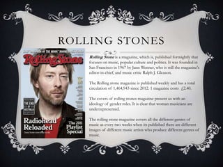 ROLLING STONES 
Rolling Stone is a magazine, which is, published fortnightly that 
focuses on music, popular culture and politics. It was founded in 
San Francisco in 1967 by Jann Wenner, who is still the magazine's 
editor-in-chief, and music critic Ralph J. Gleason. 
The Rolling stone magazine is published weekly and has a total 
circulation of 1,464,943 since 2012. 1 magazine costs £2.40. 
The covers of rolling stones magazine present us with an 
ideology of gender roles. It is clear that woman musicians are 
underrepresented. 
The rolling stone magazine covers all the different genres of 
music as every two weeks when its published there are different 
images of different music artists who produce different genres of 
music. 
 