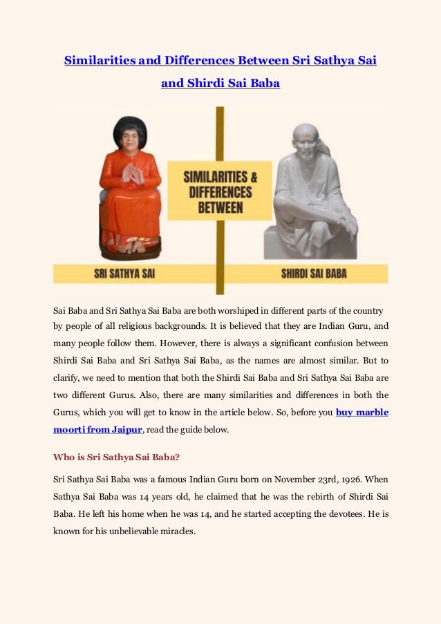 Similarities and Differences Between Sri Sathya Sai
and Shirdi Sai Baba
Sai Baba and Sri Sathya Sai Baba are both worshiped in different parts of the country
by people of all religious backgrounds. It is believed that they are Indian Guru, and
many people follow them. However, there is always a significant confusion between
Shirdi Sai Baba and Sri Sathya Sai Baba, as the names are almost similar. But to
clarify, we need to mention that both the Shirdi Sai Baba and Sri Sathya Sai Baba are
two different Gurus. Also, there are many similarities and differences in both the
Gurus, which you will get to know in the article below. So, before you buy marble
moorti from Jaipur, read the guide below.
Who is Sri Sathya Sai Baba?
Sri Sathya Sai Baba was a famous Indian Guru born on November 23rd, 1926. When
Sathya Sai Baba was 14 years old, he claimed that he was the rebirth of Shirdi Sai
Baba. He left his home when he was 14, and he started accepting the devotees. He is
known for his unbelievable miracles.
 
