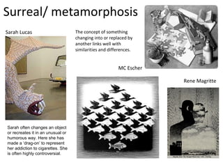Surreal/ metamorphosis
Sarah Lucas                        The concept of something
                                   changing into or replaced by
                                   another links well with
                                   similarities and differences.


                                                        MC Escher

                                                                    Rene Magritte




Sarah often changes an object
or recreates it in an unusual or
humorous way. Here she has
made a ‘drag-on’ to represent
her addiction to cigarettes. She
is often highly controversial.
 