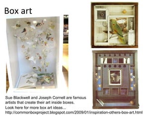 Box art




Sue Blackwell and Joseph Cornell are famous
artists that create their art inside boxes.
Look here for more box art ideas...
http://commonboxproject.blogspot.com/2009/01/inspiration-others-box-art.html
 
