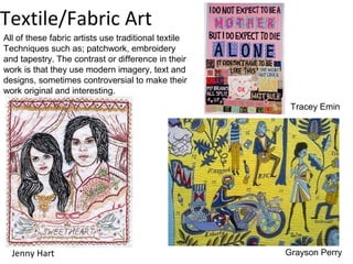 Textile/Fabric Art
All of these fabric artists use traditional textile
Techniques such as; patchwork, embroidery
and tapestry. The contrast or difference in their
work is that they use modern imagery, text and
designs, sometimes controversial to make their
work original and interesting.
                                                       Tracey Emin




  Jenny Hart                                          Grayson Perry
 