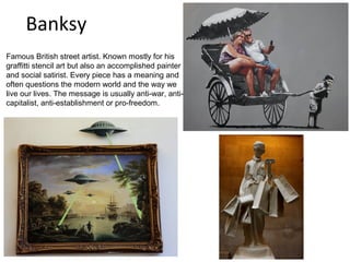 Banksy
Famous British street artist. Known mostly for his
graffitti stencil art but also an accomplished painter
and social satirist. Every piece has a meaning and
often questions the modern world and the way we
live our lives. The message is usually anti-war, anti-
capitalist, anti-establishment or pro-freedom.
 