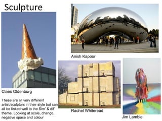 Sculpture



                                          Anish Kapoor




Claes Oldenburg

These are all very different
artist/sculptors in their style but can
all be linked well to the Sim’ & dif’
                                          Rachel Whiteread
theme. Looking at scale, change,
negative space and colour                                    Jim Lambie
 