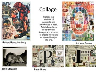 Collage
                                Collage is a
                                medium of
                               contrasts and
                           differences in itself.
                            Artists here have
                               used different
                          images and sources
                           to create montages
                            of several images
                                 into one.
Robert Rauschenburg                                 Andrew Barrow




John Stezaker         Peter Blake
 