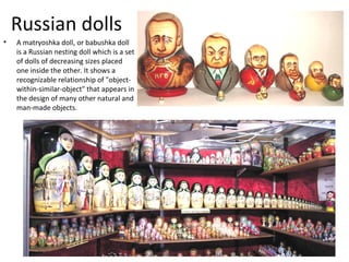 Russian dolls
•   A matryoshka doll, or babushka doll
    is a Russian nesting doll which is a set
    of dolls of decreasing sizes placed
    one inside the other. It shows a
    recognizable relationship of "object-
    within-similar-object" that appears in
    the design of many other natural and
    man-made objects.
 