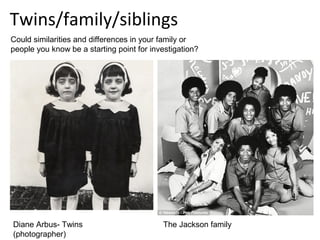Twins/family/siblings
Could similarities and differences in your family or
people you know be a starting point for investigation?




Diane Arbus- Twins                         The Jackson family
(photographer)
 