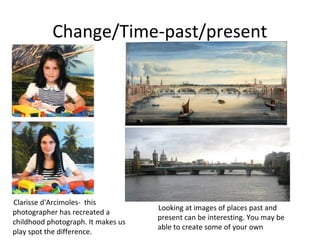 Change/Time-past/present




Clarisse d'Arcimoles- this
                                    Looking at images of places past and
photographer has recreated a
                                    present can be interesting. You may be
childhood photograph. It makes us
                                    able to create some of your own
play spot the difference.
 