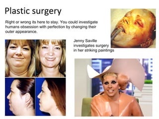 Plastic surgery
Right or wrong its here to stay. You could investigate
humans obsession with perfection by changing their
outer appearance.

                                       Jenny Saville
                                       investigates surgery
                                       in her striking paintings
 