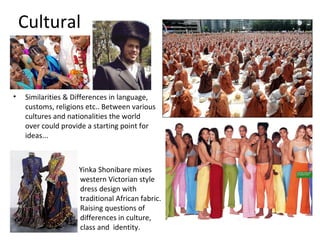 Cultural


•   Similarities & Differences in language,
    customs, religions etc.. Between various
    cultures and nationalities the world
    over could provide a starting point for
    ideas...



                    Yinka Shonibare mixes
                    western Victorian style
                    dress design with
                    traditional African fabric.
                    Raising questions of
                    differences in culture,
                    class and identity.
 