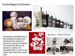 Technological Evolution




                                  Kyle Beans – Mobile evolution
Similarities and differences in
technological changes and
developments could be a
theme you choose to explore.
The artist Kyle Beans has
looked at mobiles and
recreated them in card to slot
inside each other like russian
dolls.
 