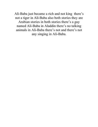 Ali-Baba just became a rich and not king there’s
not a tiger in Ali-Baba also both stories they are
  Arabian stories in both stories there’s a guy
 named Ali-Baba in Aladdin there’s no talking
 animals in Ali-Baba there’s not and there’s not
             any singing in Ali-Baba.
 