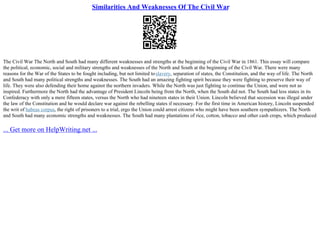 Similarities And Weaknesses Of The Civil War
The Civil War The North and South had many different weaknesses and strengths at the beginning of the Civil War in 1861. This essay will compare
the political, economic, social and military strengths and weaknesses of the North and South at the beginning of the Civil War. There were many
reasons for the War of the States to be fought including, but not limited toslavery, separation of states, the Constitution, and the way of life. The North
and South had many political strengths and weaknesses. The South had an amazing fighting spirit because they were fighting to preserve their way of
life. They were also defending their home against the northern invaders. While the North was just fighting to continue the Union, and were not as
inspired. Furthermore the North had the advantage of President Lincoln being from the North, when the South did not. The South had less states in its
Confederacy with only a mere fifteen states, versus the North who had nineteen states in their Union. Lincoln believed that secession was illegal under
the law of the Constitution and he would declare war against the rebelling states if necessary. For the first time in American history, Lincoln suspended
the writ of habeas corpus, the right of prisoners to a trial, ergo the Union could arrest citizens who might have been southern sympathizers. The North
and South had many economic strengths and weaknesses. The South had many plantations of rice, cotton, tobacco and other cash crops, which produced
... Get more on HelpWriting.net ...
 