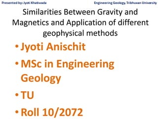 Similarities Between Gravity and
Magnetics and Application of different
geophysical methods
• Jyoti Anischit
• MSc in Engineering
Geology
• TU
• Roll 10/2072
 