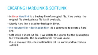 CREATING HARDLINK & SOFTLINK
• In Linux Hard link is a backup file of a original file. if we delete the
original file the duplicate file is still available.
• Mostly hard link is used for backup in Linux.
• #ln <source file> <destination file> : Is a command to create a hard
link
• Soft link is a short cut file. If we delete the source file the destination
file will available. The destination file remains unuse.
• #ln –s <source file> <destination file> : it is a command to create a
soft link.
 