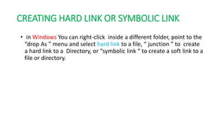 CREATING HARD LINK OR SYMBOLIC LINK
• in Windows You can right-click inside a different folder, point to the
“drop As ” menu and select hard link to a file, “ junction ” to create
a hard link to a Directory, or “symbolic link “ to create a soft link to a
file or directory.
 