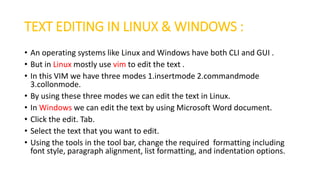 TEXT EDITING IN LINUX & WINDOWS :
• An operating systems like Linux and Windows have both CLI and GUI .
• But in Linux mostly use vim to edit the text .
• In this VIM we have three modes 1.insertmode 2.commandmode
3.collonmode.
• By using these three modes we can edit the text in Linux.
• In Windows we can edit the text by using Microsoft Word document.
• Click the edit. Tab.
• Select the text that you want to edit.
• Using the tools in the tool bar, change the required formatting including
font style, paragraph alignment, list formatting, and indentation options.
 