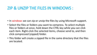 ZIP & UNZIP THE FILES IN WINDOWS :
• In windows we can zip or unzip the files by using Microsoft support.
• Select the files or folders you want to compress. To select multiple
files or folders at once, hold down the CTRL key while you can click
each item. Right-click the selected items, choose send to, and then
click compressed (zipped) folder.
• This folder will create a zipped file in the same directory that the files
are located.
 
