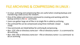 FILE ARCHIVING & COMPRESSING IN LINUX :
• In Linux archiving and compressing files are useful when creating backups and
transferring a data across the network .
• One of the oldest and common command to creating and working with the
backup archive is the tar command.
• Users can gather large set of files in to single file is called as archiving.
• The archived file can be compressed using three methods 1.bzip2 2.gzip
3.xzip .
• Few commands are listed bellow for archiving & compressing.
• #tar –CVF <file or directory name.tar> <file or directory name> : is a command to
do archiving.
• #tar –XVF <file or directory name.tar> <file or directory name> :is a command to
do un archiving.
 