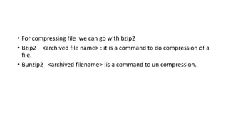 • For compressing file we can go with bzip2
• Bzip2 <archived file name> : it is a command to do compression of a
file.
• Bunzip2 <archived filename> :is a command to un compression.
 