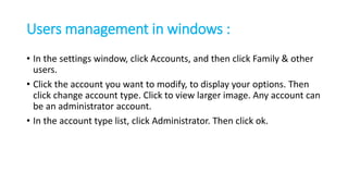 Users management in windows :
• In the settings window, click Accounts, and then click Family & other
users.
• Click the account you want to modify, to display your options. Then
click change account type. Click to view larger image. Any account can
be an administrator account.
• In the account type list, click Administrator. Then click ok.
 
