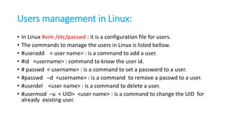Users management in Linux:
• In Linux #vim /etc/passwd : it is a configuration file for users.
• The commands to manage the users in Linux is listed bellow.
• #useradd < user name> : is a command to add a user.
• #id <username> : command to know the user id.
• # passwd < username> : is a command to set a password to a user.
• #passwd –d <username> : is a command to remove a passwd to a user.
• #userdel <user name> : is a command to delete a user.
• #usermod –u < UID> <user name> : is a command to change the UID for
already existing user.
 