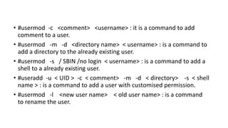 • #usermod -c <comment> <username> : it is a command to add
comment to a user.
• #usermod -m -d <directory name> < username> : is a command to
add a directory to the already existing user.
• #usermod -s / SBIN /no login < username> : is a command to add a
shell to a already existing user.
• #useradd -u < UID > -c < comment> -m -d < directory> -s < shell
name > : is a command to add a user with customised permission.
• #usermod -l <new user name> < old user name> : is a command
to rename the user.
 