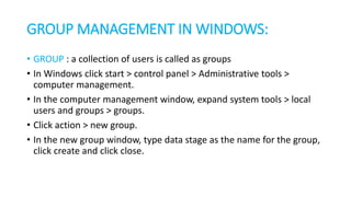GROUP MANAGEMENT IN WINDOWS:
• GROUP : a collection of users is called as groups
• In Windows click start > control panel > Administrative tools >
computer management.
• In the computer management window, expand system tools > local
users and groups > groups.
• Click action > new group.
• In the new group window, type data stage as the name for the group,
click create and click close.
 