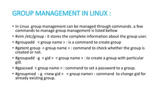 GROUP MANAGEMENT IN LINUX :
• In Linux group management can be managed through commands .a few
commands to manage group management is listed bellow
• #vim /etc/group : it stores the complete information about the group user.
• #groupadd < group name > : is a command to create group
• #getent group < group name > : command to check whether the group is
created or not.
• #groupadd -g < gid > < group name > : to create a group with particular
gid.
• #gpasswd < group name > : command to set a password to a group.
• #groupmod - g <new gid > < group name> : command to change gid for
already existing group.
 