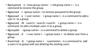 • #groupmod -n <new group name> < old group name > : is a
command to rename the group.
• #gpasswd -r <group name> : to remove password to the group.
• #gpasswd -a < user name> < group name > : is a command to add a
user in to a group.
• #gpasswd -M <user1> <user2> <user3> < group name > : is a
command to add a multiple users in to a group.
• #groupdel <group name> : is a command to delete a group.
• #gpasswd -d < user name > < group name > : to delete user from a
group.
• #usermod -G < group name > <username> : is a command to add
a users in to group with out deleting the existing users.
 