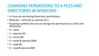CHANGING PERMISSIONS TO A FILES AND
DIRECTORIES IN WINDOWS :
• In Linux we are having three basic permissions.
• Read (4) r , write (2) w, execute (1) x .
• By giving numbers also we can change the permissions to a files and
directories.
• 0 – none
• 1 – execute (X)
• 2 – write (W)
• 3 – write & execute (WX)
• 4 – read (R)
• 5 – read & execute (RX)
 