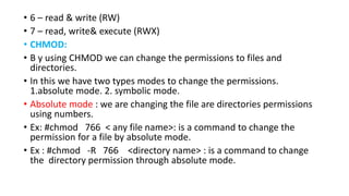• 6 – read & write (RW)
• 7 – read, write& execute (RWX)
• CHMOD:
• B y using CHMOD we can change the permissions to files and
directories.
• In this we have two types modes to change the permissions.
1.absolute mode. 2. symbolic mode.
• Absolute mode : we are changing the file are directories permissions
using numbers.
• Ex: #chmod 766 < any file name>: is a command to change the
permission for a file by absolute mode.
• Ex : #chmod -R 766 <directory name> : is a command to change
the directory permission through absolute mode.
 