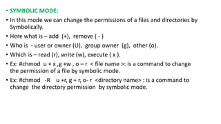 • SYMBOLIC MODE:
• In this mode we can change the permissions of a files and directories by
Symbolically.
• Here what is – add (+), remove ( - )
• Who is - user or owner (U), group owner (g), other (o).
• Which is – read (r), write (w), execute ( x ).
• Ex: #chmod u + x ,g +w , o – r < file name >: is a command to change
the permission of a file by symbolic mode.
• Ex: #chmod -R u +r, g + r, o- r <directory name> : is a command to
change the directory permission by symbolic mode.
 