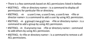 • There is a few commands based on ACL permissions listed in bellow
• #GETFACL <file or directory name> : is a command to display all
permissions for particular file or directory.
• #SETFACL -m u:user1:rwx, u:user2:rwx, u:user3:rwx <file or
director name>: is a command to add a user by using ACL permission.
• #SETFACL -m g:group1:rwx,g:g2:rwx <file or directory name> : is a
command to add a group by using ACL permission.
• #SETFACL -m 0:anyname:rwx <file or directory name> : command
to add others by using ACL permission.
• #SETFACL –b <file or directory name> : is a command to remove a all
ACL permissions.
 