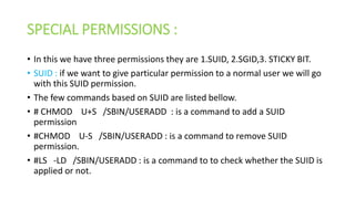 SPECIAL PERMISSIONS :
• In this we have three permissions they are 1.SUID, 2.SGID,3. STICKY BIT.
• SUID : if we want to give particular permission to a normal user we will go
with this SUID permission.
• The few commands based on SUID are listed bellow.
• # CHMOD U+S /SBIN/USERADD : is a command to add a SUID
permission
• #CHMOD U-S /SBIN/USERADD : is a command to remove SUID
permission.
• #LS -LD /SBIN/USERADD : is a command to to check whether the SUID is
applied or not.
 