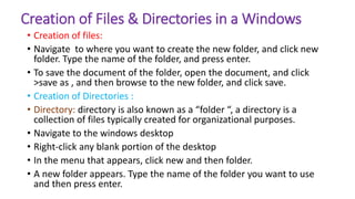 Creation of Files & Directories in a Windows
• Creation of files:
• Navigate to where you want to create the new folder, and click new
folder. Type the name of the folder, and press enter.
• To save the document of the folder, open the document, and click
>save as , and then browse to the new folder, and click save.
• Creation of Directories :
• Directory: directory is also known as a “folder “, a directory is a
collection of files typically created for organizational purposes.
• Navigate to the windows desktop
• Right-click any blank portion of the desktop
• In the menu that appears, click new and then folder.
• A new folder appears. Type the name of the folder you want to use
and then press enter.
 