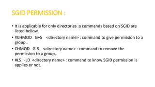 SGID PERMISSION :
• It is applicable for only directories .a commands based on SGID are
listed bellow.
• #CHMOD G+S <directory name> : command to give permission to a
group .
• CHMOD G-S <directory name> : command to remove the
permission to a group.
• #LS -LD <directory name> : command to know SGID permission is
applies or not.
 