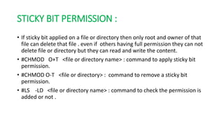STICKY BIT PERMISSION :
• If sticky bit applied on a file or directory then only root and owner of that
file can delete that file . even if others having full permission they can not
delete file or directory but they can read and write the content.
• #CHMOD O+T <file or directory name> : command to apply sticky bit
permission.
• #CHMOD O-T <file or directory> : command to remove a sticky bit
permission.
• #LS -LD <file or directory name> : command to check the permission is
added or not .
 