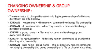 CHANGING OWNERSHIP & GROUP
OWNERSHIP :
• The commands to change the ownership & group ownership of a files and
directories are listed bellow.
• #CHOWN <username> <file name> : command to change file ownership.
• #CHOWN -R <username> <directory name> : command to change
directory ownership.
• #CHGRP <group name> <filename> : command to change group
ownership of a file.
• #CHGRP -R <group name> <directory name> : command to change the
directory of a ownership.
• #CHOWN user name : group name <file or directory name>: command
to changing ownership and group ownership of a file or directory at a time.
 