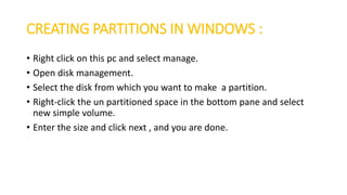 CREATING PARTITIONS IN WINDOWS :
• Right click on this pc and select manage.
• Open disk management.
• Select the disk from which you want to make a partition.
• Right-click the un partitioned space in the bottom pane and select
new simple volume.
• Enter the size and click next , and you are done.
 