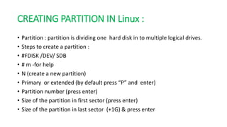 CREATING PARTITION IN Linux :
• Partition : partition is dividing one hard disk in to multiple logical drives.
• Steps to create a partition :
• #FDISK /DEV/ SDB
• # m -for help
• N (create a new partition)
• Primary or extended (by default press “P” and enter)
• Partition number (press enter)
• Size of the partition in first sector (press enter)
• Size of the partition in last sector (+1G) & press enter
 