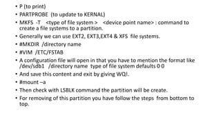 • P (to print)
• PARTPROBE (to update to KERNAL)
• MKFS -T <type of file system > <device point name> : command to
create a file systems to a partition.
• Generally we can use EXT2, EXT3,EXT4 & XFS file systems.
• #MKDIR /directory name
• #VIM /ETC/FSTAB
• A configuration file will open in that you have to mention the format like
/dev/sdb1 /directory name type of file system defaults 0 0
• And save this content and exit by giving WQ!.
• #mount –a
• Then check with LSBLK command the partition will be create.
• For removing of this partition you have follow the steps from bottom to
top.
 