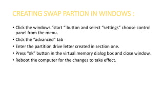 CREATING SWAP PARTION IN WINDOWS :
• Click the windows “start “ button and select “settings” choose control
panel from the menu.
• Click the “advanced” tab
• Enter the partition drive letter created in section one.
• Press “ok” button in the virtual memory dialog box and close window.
• Reboot the computer for the changes to take effect.
 